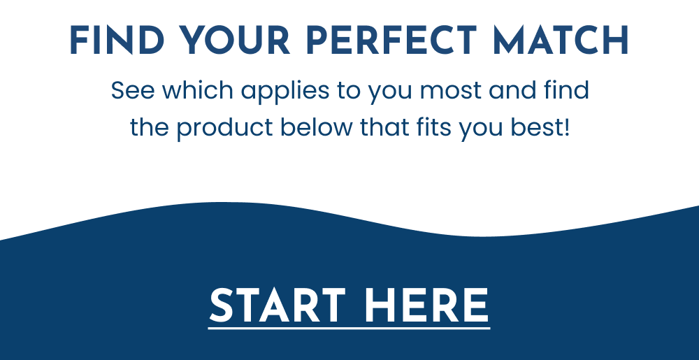 Find Your Perfect Match. See which applies to you most and find the product below that fits you best!. START HERE.
