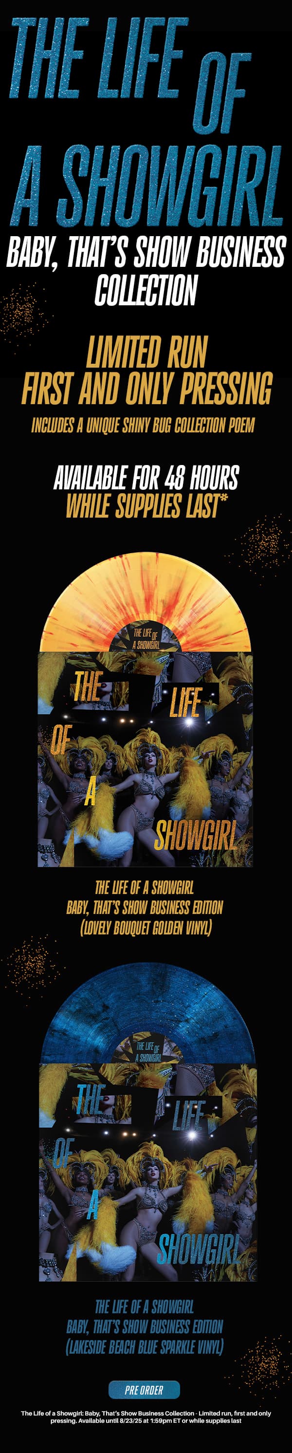 The Life of a Showgirl: Baby, That’s Show Business Collection. Limited run, first and only pressing. Includes a unique Baby, That’s Show Business Collection poem. Available for 48 hours while supplies last*. The Life of a Showgirl: Baby, That’s Show Business Edition (Lovely Bouquet Golden Vinyl). The Life of a Showgirl: Baby, That’s Show Business Edition (Lakeside Beach Blue Sparkle Vinyl). Pre-order. *The Life of a Showgirl: Baby, That’s Show Business Collection - Limited run, first and only pressing. Available until 8/23/25 at 1:59pm ET, or while supplies last.