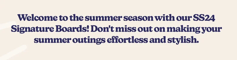 Welcome to the summer season with our 8 NEW SS24 Signature Boards! Don't miss out on making your summer outings effortless and stylish.