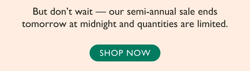 Don't wait - our semi-annual sale ends tomorrow at midnight and quantities are limited. Shop now!