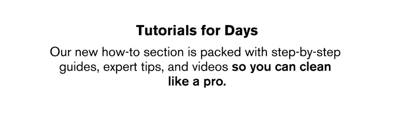 Our new how-to section is packed with step-by-step  guides, expert tips, and videos so you can clean  like a pro.