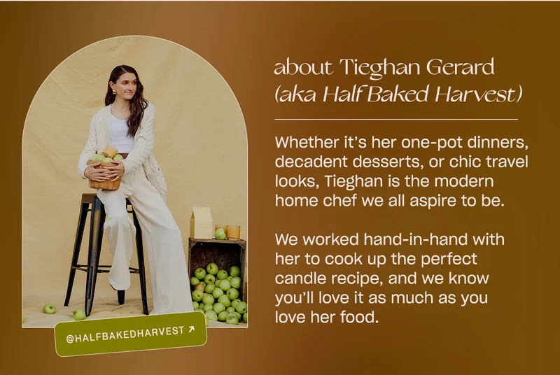Whether it’s her one-pot dinners, decadent desserts, or chic travel looks, Tieghan is the modern home chef we all aspire to be.   We worked hand-in-hand with her to pick the ripest apples and warmest donuts for this next candle recipe, and we know you’ll love it as much as you love her food.
