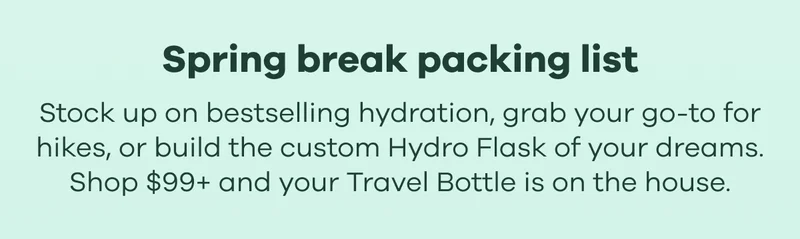Spring break packing list. Stock up on bestselling hydration, grab your go-to for hikes, or build the custom Hydro Flask of your dreams. Shop $99+ and your Travel Bottle is on the house.