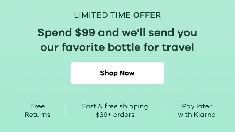 LIMITED TIME OFFER. Spend $99 and we'll send you our favorite bottle for travel. Free returns. Fast & free shipping $39+ orders. Pay later with Klarna. | Shop Now