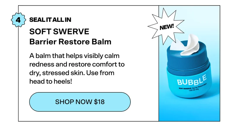 STEP 4: SEAL IT ALL IN  SOFT SWERVE Barrier Restore Balm [NEW!] [SHOP NOW $18]  A balm that helps visibly calm redness and restore comfort to dry, stressed skin. Use from head to heels!