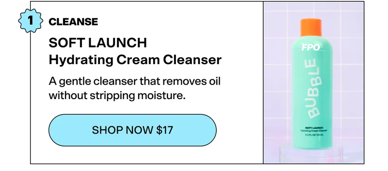 STEP 1: CLEANSE SOFT LAUNCH Hydrating Cream Cleanser [SHOP NOW $17]  A gentle cleanser that removes oil without stripping moisture.