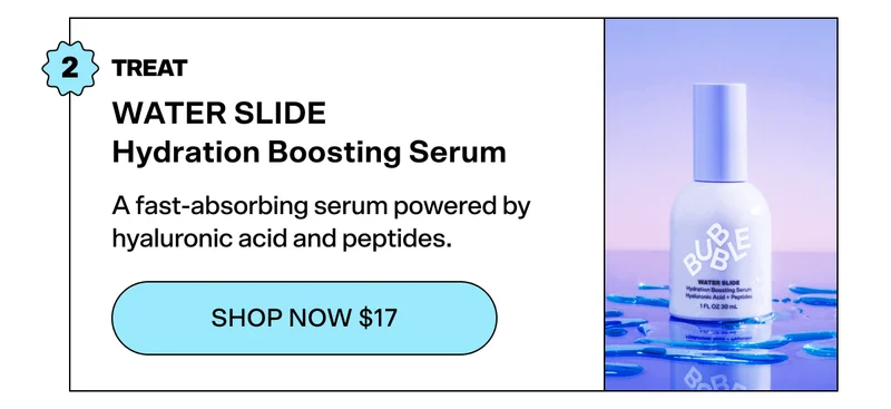 STEP 2: TREAT WATER SLIDE Hydration Boosting Serum [SHOP NOW $17]  A fast-absorbing serum powered by hyaluronic acid and peptides.
