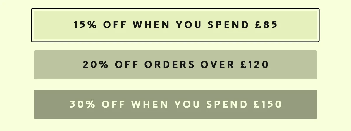 • 15% OFF orders over £85 • 20% OFF orders over £120 • 30% OFF orders over £150 • Discounts apply automatically, so all you need to do is choose your favourites.