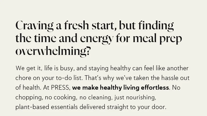 Craving a fresh start, but finding the time and energy for meal prep overwhelming? We get it—life is busy, and staying healthy can feel like another chore on your to-do list. That’s why we’ve taken the hassle out of health. At PRESS, we make healthy living effortless. No chopping, no cooking, no cleaning—just nourishing, plant-based essentials delivered straight to your door.