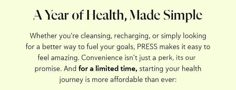 A Year of Health, Made Simple Whether you're cleansing, recharging, or simply looking for a better way to fuel your goals, PRESS makes it easy to feel amazing. Convenience isn’t just a perk—it’s our promise. And for a limited time, starting your health journey is more affordable than ever:
