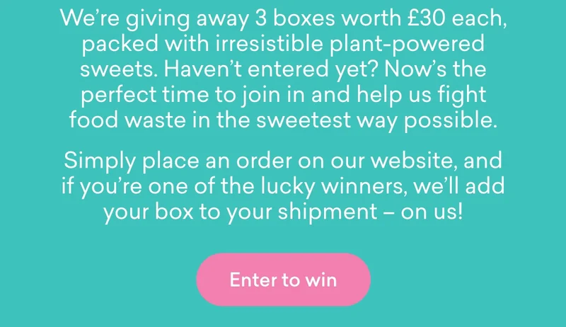 We’re giving away 3 boxes worth £30 each, packed with irresistible plant-powered sweets. Haven’t entered yet? Now’s the perfect time to join in and help us fight food waste in the sweetest way possible.  Simply place an order on our website, and if you’re one of the lucky winners, we’ll add your box to your shipment – on us!