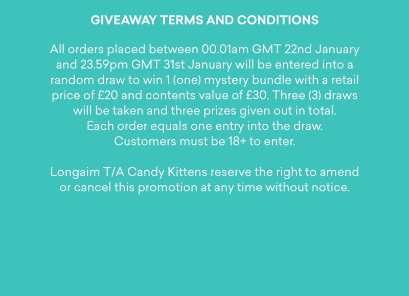 All orders placed between 00.01am GMT 22nd January and 23.59pm GMT 31st January will be entered into a random draw to win 1 (one) mystery bundle with a retail price of £20 and contents value of £30. Three (3) draws will be taken and three prizes given out in total. Each order equals one entry into the draw. Customers must be 18+ to enter. Longaim T/A Candy Kittens reserve the right to amend or cancel this promotion at any time without notice.