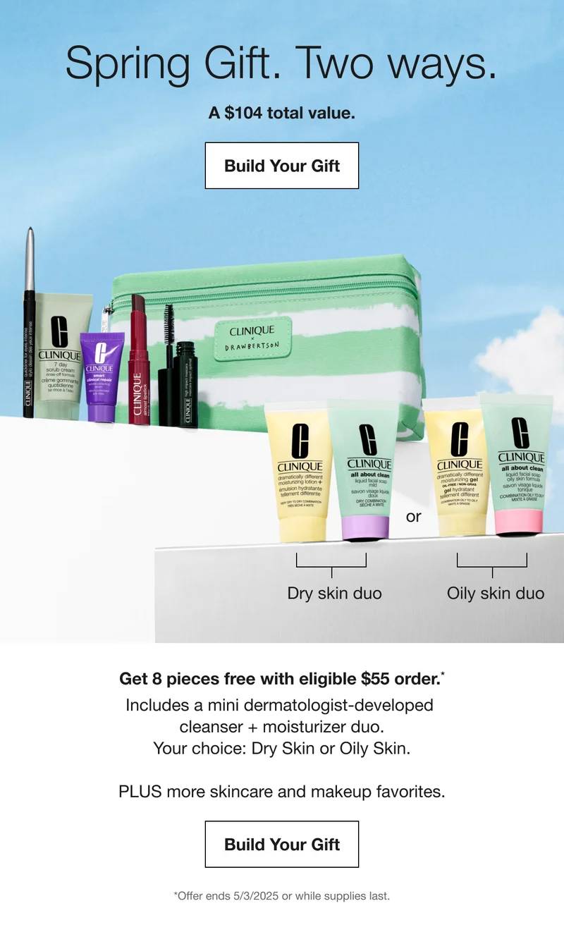 Spring Gift. Two ways. A $104 total value. Build Your Gift | Get 8 pieces free with eligible $55 order.* Include a mini dermatologist-developed cleanser + moisturizer duo. Your choice: Dry Skin or oily Skin. PLUS more skincare and makeup favorites. Build Your Gift | *Offer ends 5/3/2025 or while supplies last.