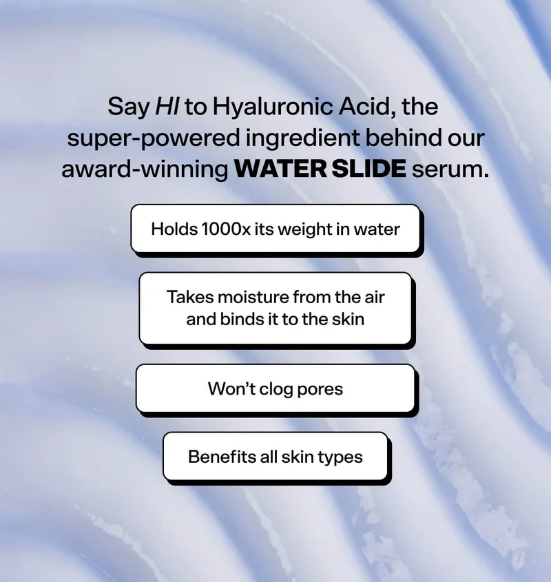 Say HI to Hyaluronic Acid, the super-powered ingredient behind our award-winning Water Slide serum: Hyaluronic Acid  Holds 1000x its weight in water, Takes moisture from air and binds it to skin, Helps support a healthy skin barrier, Won’t clog pores.