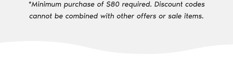 *Minimum purchase of $80 required. Discount codes cannot be combined with other offers or sale items.