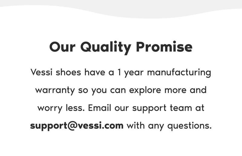 Our Quality Promise. Vessi shoes have a 1 year manufacturing warranty so you can explore more and worry less. Email our support team at support@vessi.com with any questions.