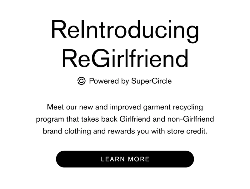 ReIntroducing ReGirlfriend     powered by SuperCircle Meet our new and improved garment recycling program that takes back Girlfriend and non-Girlfriend brand clothing and rewards you with store credit. Learn More