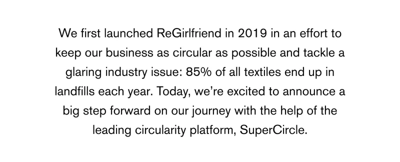 We first launched ReGirlfriend in 2019 in an effort to keep our business as circular as possible and tackle a glaring industry issue: 85% of all textiles end up in landfills each year. Today, we’re excited to announce a big step forward on our journey with the help of the leading circularity platform, SuperCircle.