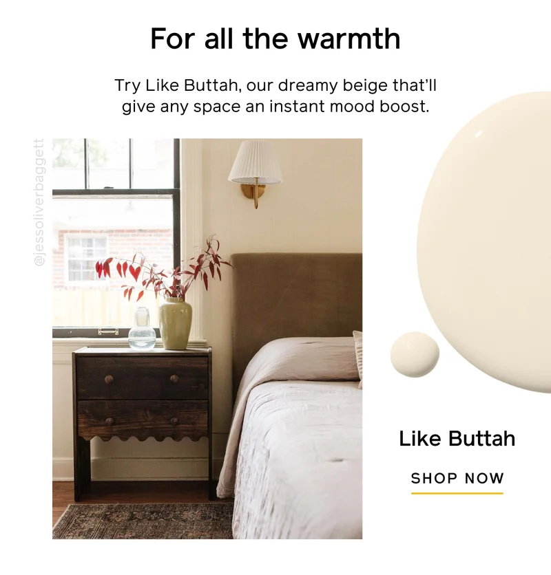 For all the warmth. Try Like Buttah, our dreamy beige that'll give any space an instant mood boost. Like Buttah SHOP NOW