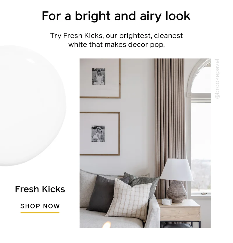 For a bright and airy look. Try Fresh Kicks, our brightest, cleanest white that makes decor pop. Fresh Kicks SHOP NOW