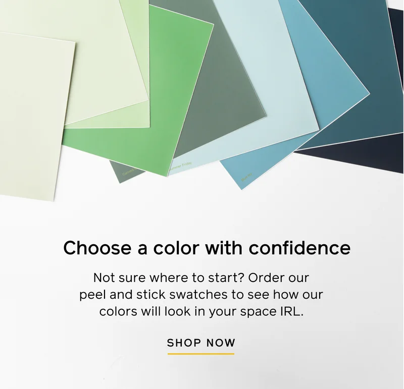 Choose a color with confidence. Not sure where to start? Order our peel and stick swatches to see how our color will look in your space IRL. SHOP NOW