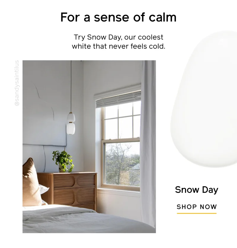 For a sense of calm. Try Snow Day, our coolest white that never feels cold. Snow Day SHOP NOW