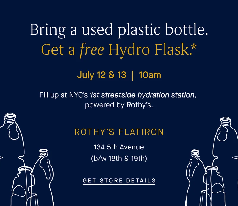 Bring a used plastic bottle. Get a free Hydro Flask.* July 12 & 13 | 10am Fill up at NYC’s 1st streetside hydration station, powered by Rothy’s. ROTHY’S FLATIRON 134 5th Avenue (b/w 18th & 19th) GET STORE DETAILS Bring a used plastic bottle. Get a free Hydro Flask.* July 12 & 13 | 10am Fill up at NYC’s 1st streetside hydration station, powered by Rothy’s. ROTHY’S FLATIRON 134 5th Avenue (b/w 18th & 19th) GET STORE DETAILS