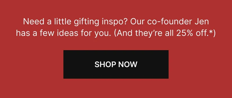 Need a little gifting inspo? Our co-founder Jen has a few ideas for you. (And they’re all 25% off.) SHOP NOW