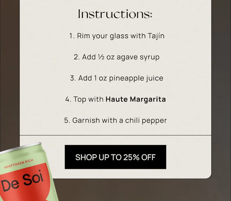1. Rim your glass with Tajín 2. Add ½ oz agave syrup 3. Add 1 oz pineapple juice 4. Top with Haute Margarita 5. Garnish with a chili pepper  CTA: UP TO 25% OFF