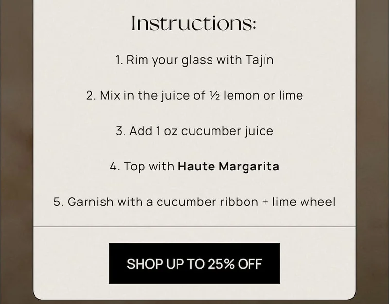 1. Rim your glass with Tajín 2. Mix in the juice of ½ lemon or lime 3. Add 1 oz cucumber juice 4. Top with Haute Margarita 5. Garnish with a cucumber ribbon + lime wheel  | CTA: UP TO 25% OFF