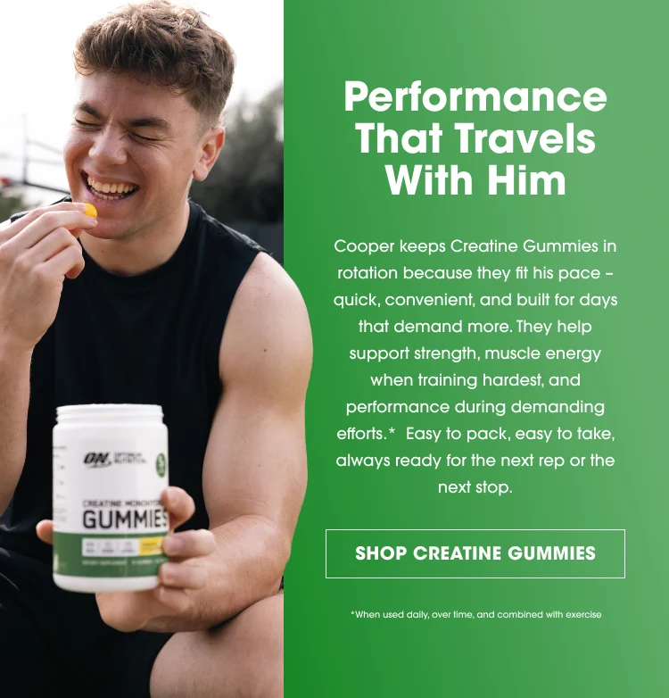 Performance That Travels With Him Cooper keeps Creatine Gummies in rotation because they fit his pace – quick, convenient, and built for days that demand more. They help support strength, muscle energy when training hardest, and performance during demanding efforts.* Easy to pack, easy to take, always ready for the next rep or the next stop. SHOP CREATINE GUMMIES *When used daily, over time, and combined with exercise