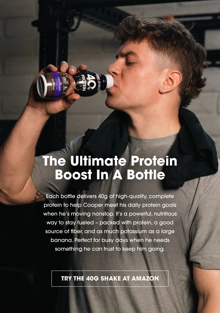 The Ultimate Protein Boost In A Bottle Each bottle delivers 40g of high-quality, complete protein to help Cooper meet his daily protein goals when he's moving nonstop. It’s a powerful, nutritious way to stay fueled – packed with protein, a good source of fiber, and as much potassium as a large banana. Perfect for busy days when he needs something he can trust to keep him going. TRY THE 40G SHAKE AT AMAZON