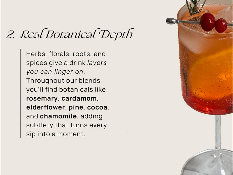 Real Botanical Depth | Herbs, florals, roots, and spices give a drink layers you can linger on. Throughout our blends, you’ll find botanicals like rosemary, cardamom, elderflower, pine, cocoa, and chamomile, adding subtlety that turns every sip into a moment.
