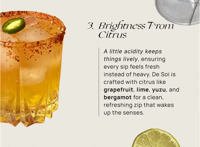 Brightness From Citrus | A little acidity keeps things lively, ensuring every sip feels fresh instead of heavy. De Soi is crafted with citrus like grapefruit, lime, yuzu, and bergamot for a clean, refreshing zip that wakes up the senses.