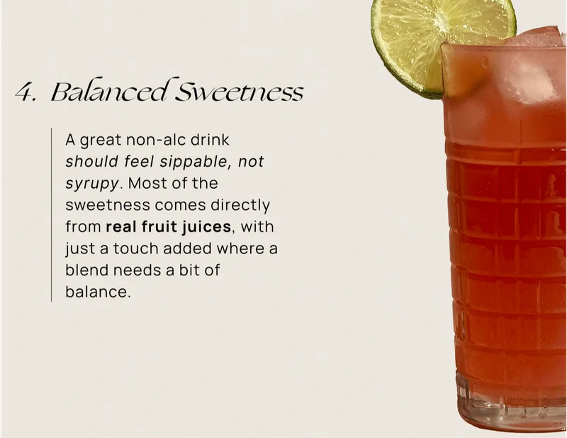 Balanced Sweetness | A great non-alc drink should feel sippable, not syrupy. Most of the sweetness comes directly from real fruit juices, with just a touch added where a blend needs a bit of balance.