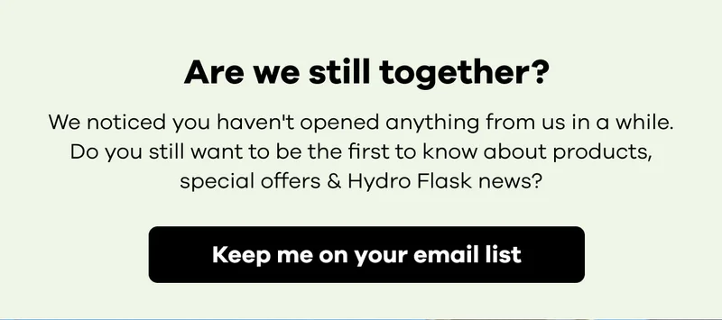 Are we still together? We noticed you haven't opened anything from us in a while. Do you still want to be first to know about products, special offers & Hydro Flask news? | Keep me on your email list