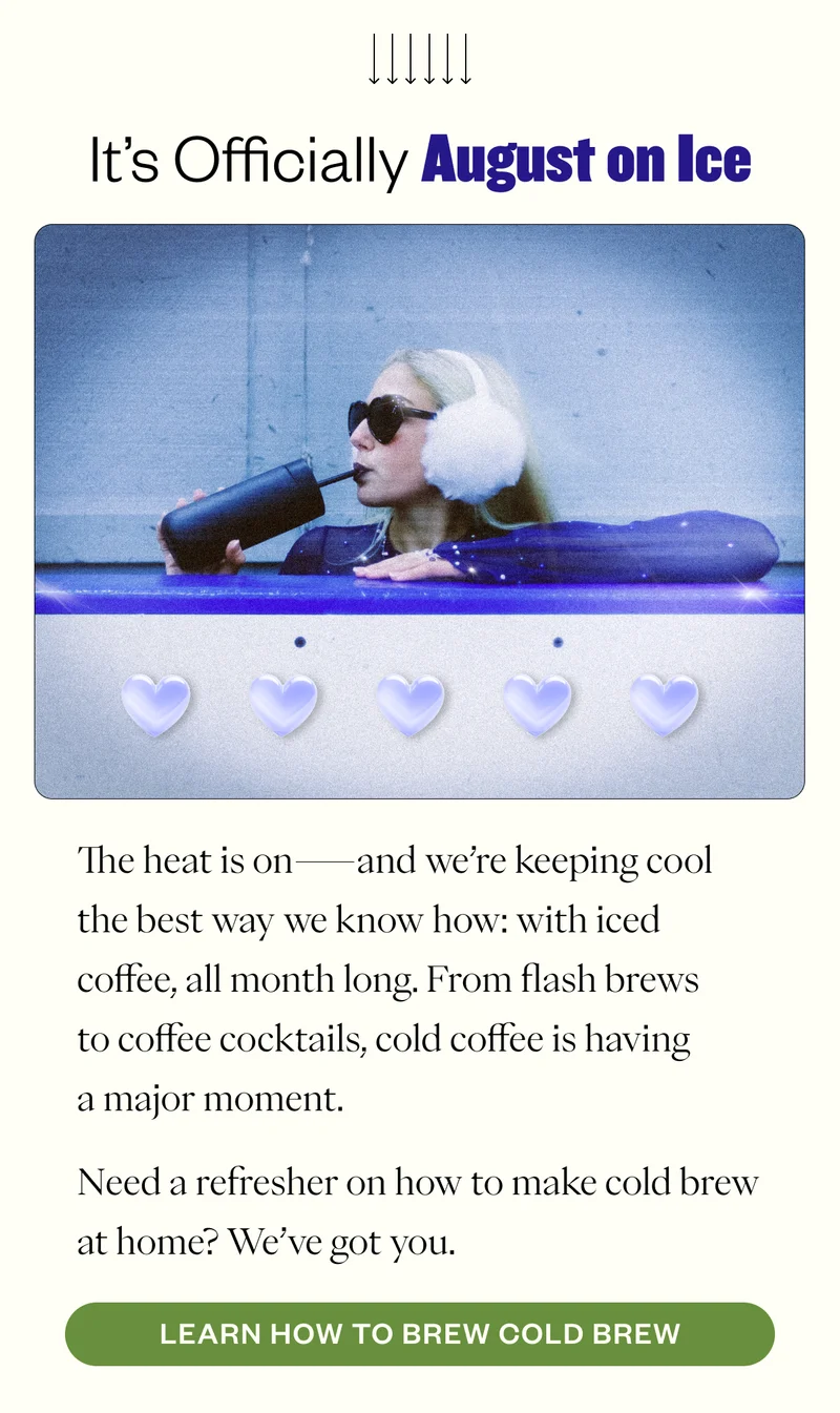 It’s Officially August on Ice The heat is on—and we’re keeping cool the best way we know how: with iced coffee, all month long. From flash brews to coffee cocktails, cold coffee is having a major moment. Whether you're team cold brew or just here for the trendy sips, we're diving into the coolest ways to chill out with coffee. CTA:  Read the Blog