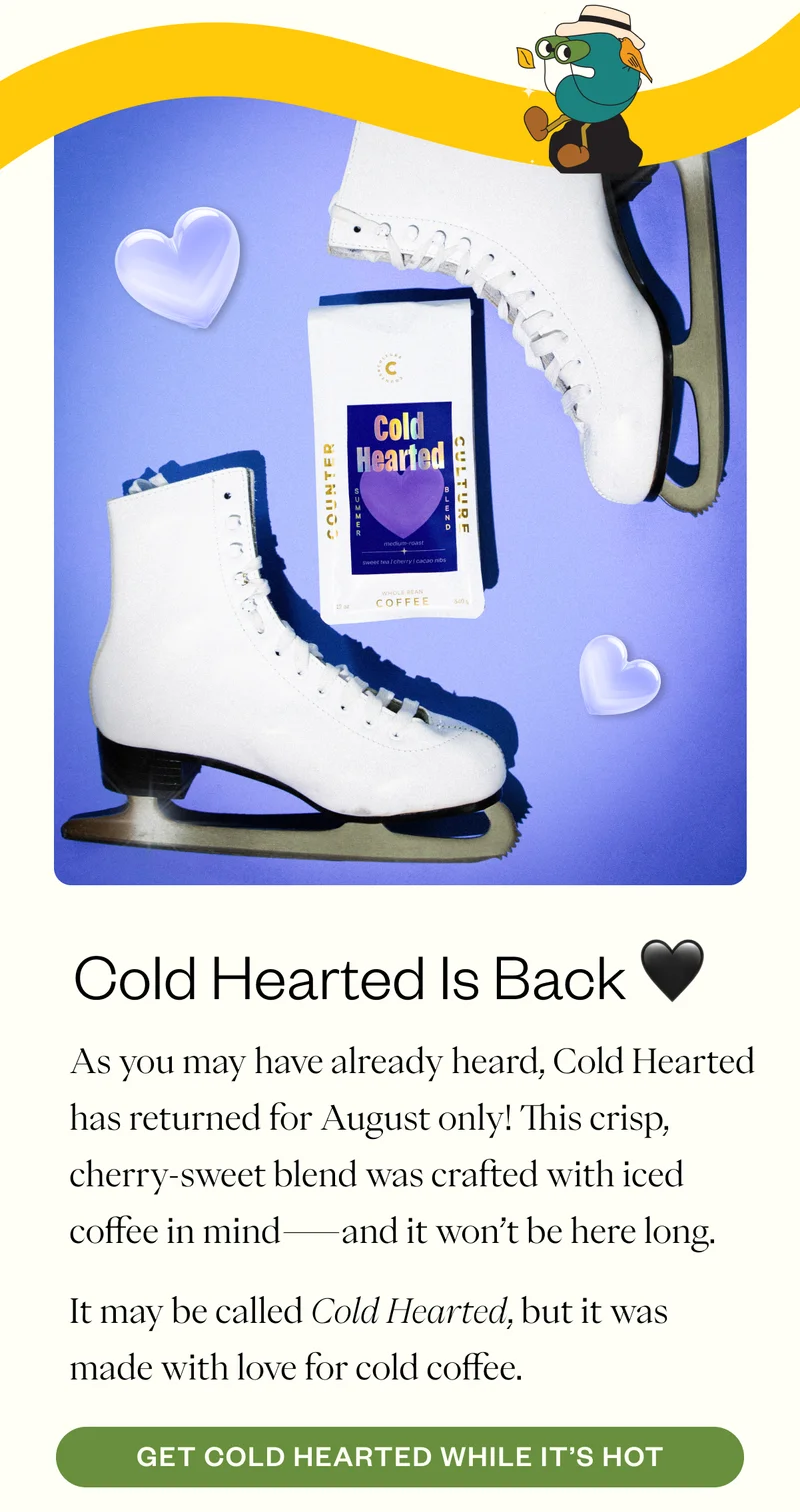 Cold Hearted Is Back 🖤 As you may have already heard, Cold Hearted has returned for August only! This crisp, cherry-sweet blend was crafted with iced coffee in mind—and it won’t be here long. It may be called Cold Hearted, but it was made with love for cold coffee. CTA: Get Cold Hearted While It’s Hot