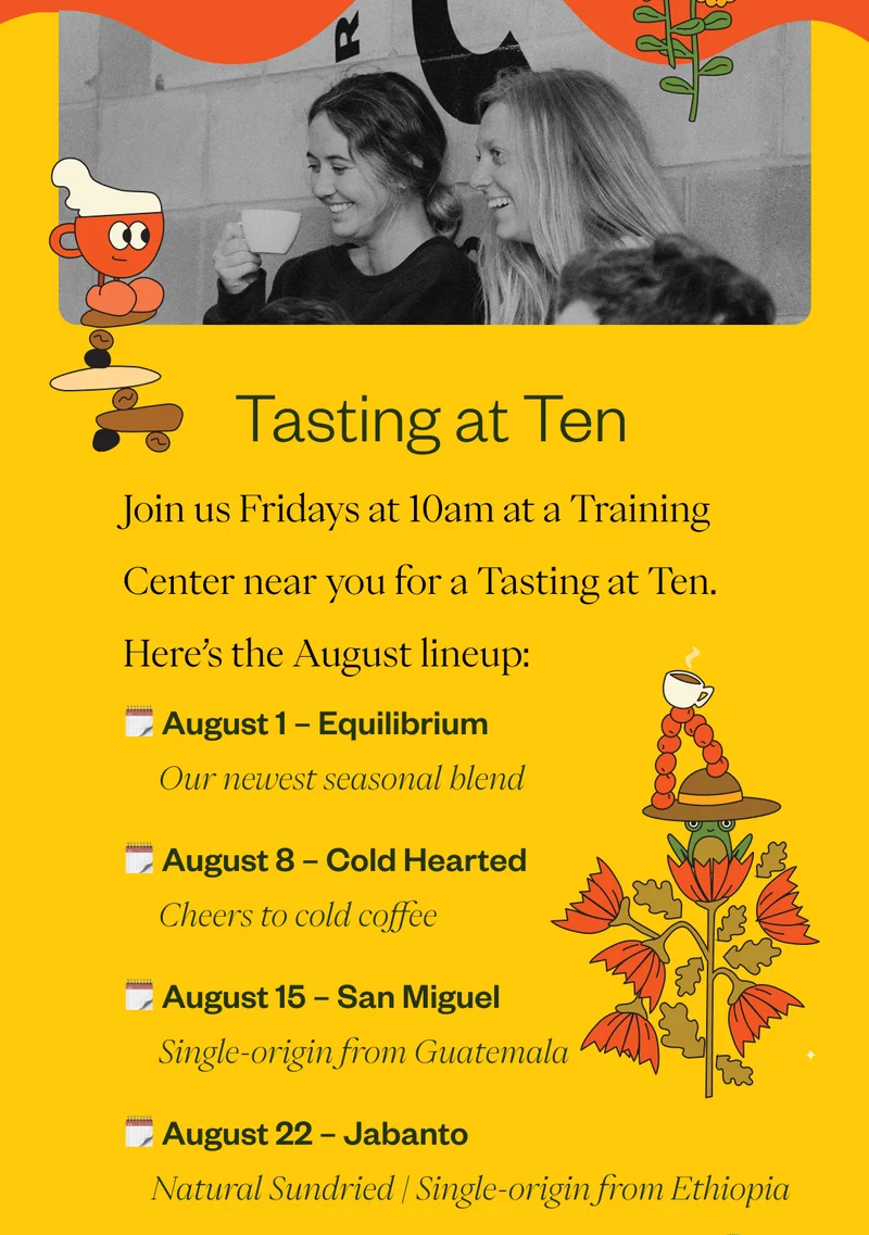 Tasting at Ten   Join us Fridays at 10am at a Training Center near you for a Tasting at Ten. Here’s the August lineup:  August 1 Equilibrium | Our newest seasonal blend August 8 Cold Hearted | Cheers to cold coffee August 15 San Miguel | Single origin from Guatemala August 22 Jabanto – Natural Sundried | Single origin from Ethiopia