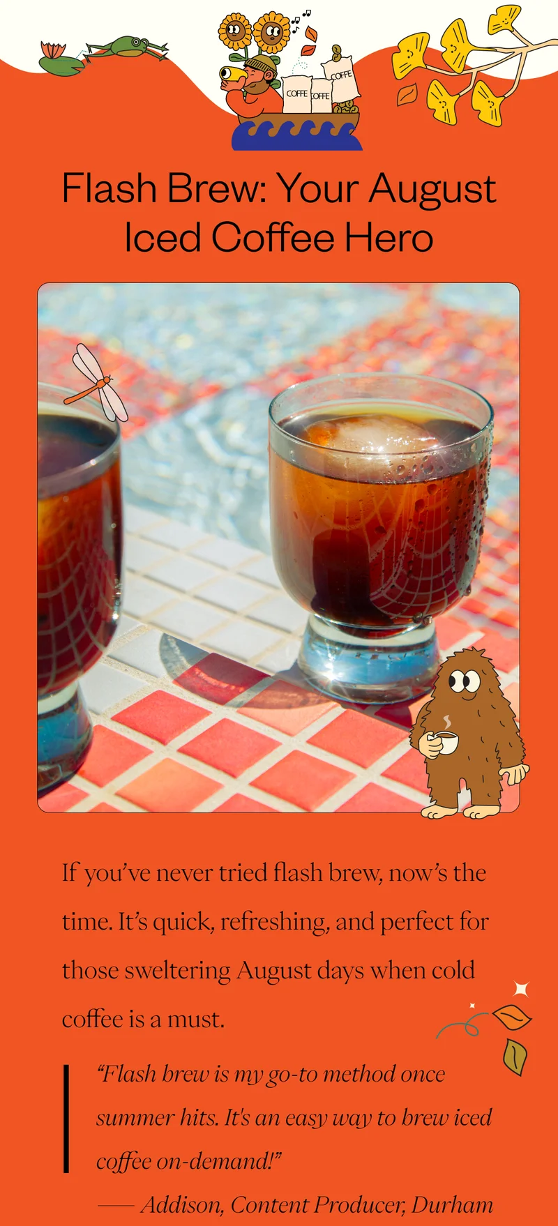 Flash Brew: Your August Iced Coffee Hero  If you’ve never tried flash brew, now’s the time. It’s quick, refreshing, and perfect for those sweltering August days when cold coffee is a must. “Flash brew is my go-to method once summer hits. It's an easy way to brew iced coffee on-demand!”  – Addison, Content Producer, Durham