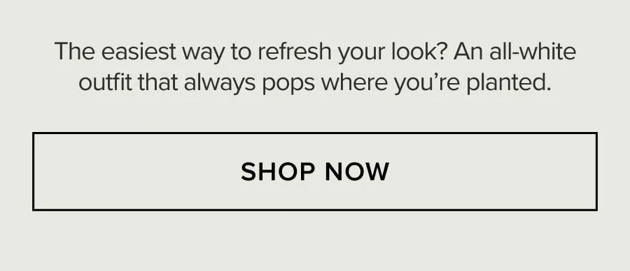 The easiest way to refresh your look? An all-white outfit that always pops where you're planted. SHOP NOW