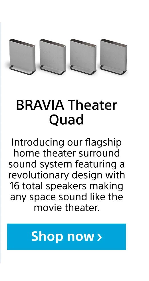 BRAVIA Theater Quad | Introducing our flagship home theater surround sound system featuring a revolutionary design with 16 total speakers making any space sound like the movie theater. | Shop now