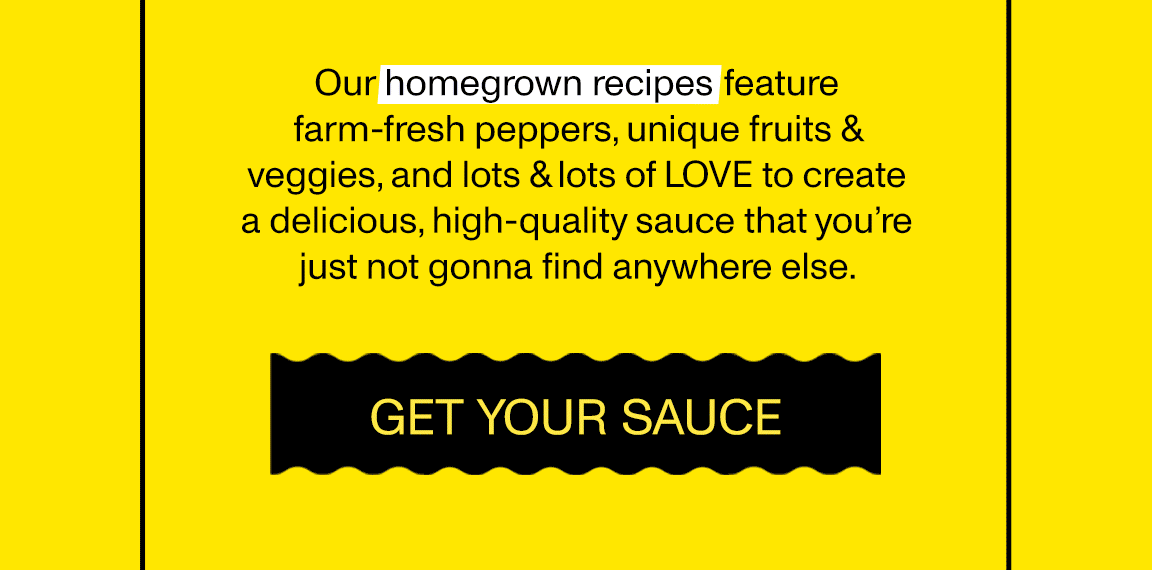 Our homegrown recipes feature farm-fresh peppers, unique fruits & veggies, and lots & lots of LOVE to create a delicious, high-quality sauce that you’re just not gonna find anywhere else. [GET YOUR SAUCE]