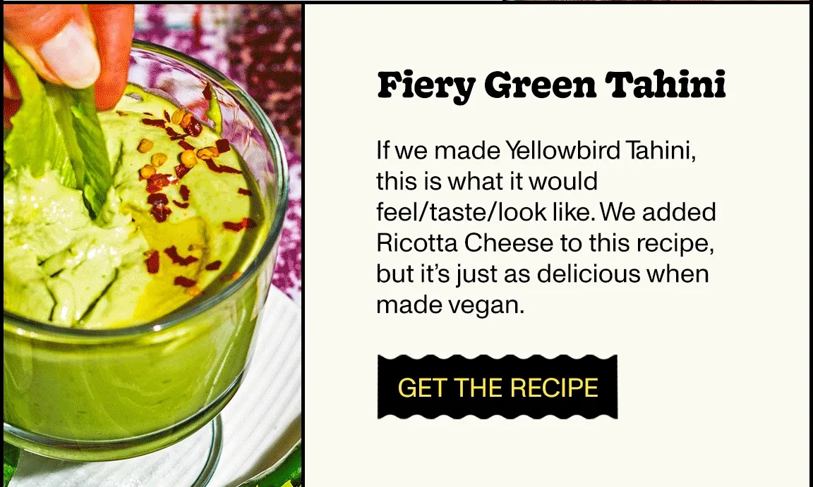 Fiery Green Tahini If we made Yellowbird Tahini, this is what it would feel/taste/look like. We added Ricotta Cheese to this recipe, but it’s just as delicious when made vegan.