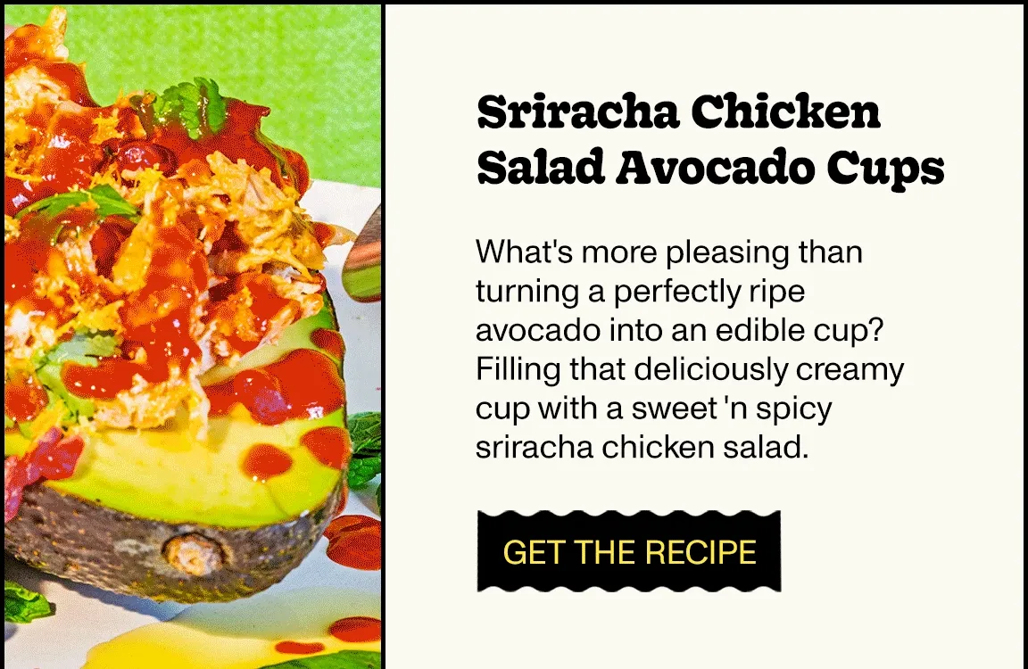Sriracha Chicken Salad Avocado Cups What's more pleasing than turning a perfectly ripe avocado into an edible cup? Filling that deliciously creamy cup with a sweet 'n spicy sriracha chicken salad.