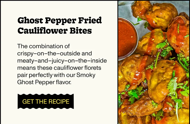 Ghost Pepper Fried Cauliflower Bites The combination of crispy–on–the–outside and meaty–and–juicy–on–the–inside means these cauliflower florets pair perfectly with our Smoky Ghost Pepper flavor.