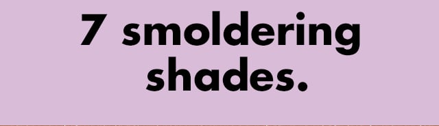 7 smoldering shades. 7 smoldering shades.