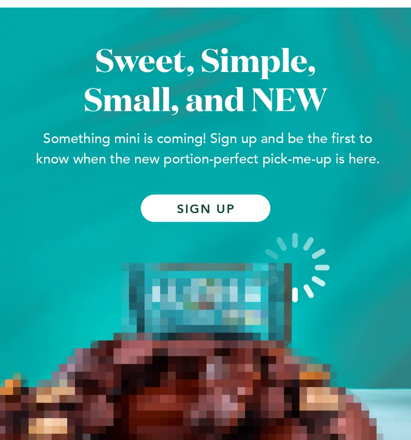 Sweet, simple, small, and NEW! Something mini is coming! Sign up and be the first to know when the new portion-perfect pick-me-up is here.