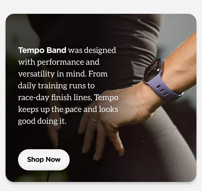 Tempo Band was designed with performance and versatility in mind. From daily training runs to race-day finish lines, Tempo keeps up the pace and looks good doing it. Shop Now.