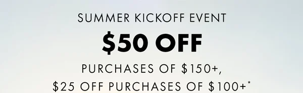 Summer Kickoff Event $50 Off Purchases of $150+ or $25 Off Purchases of $100+*